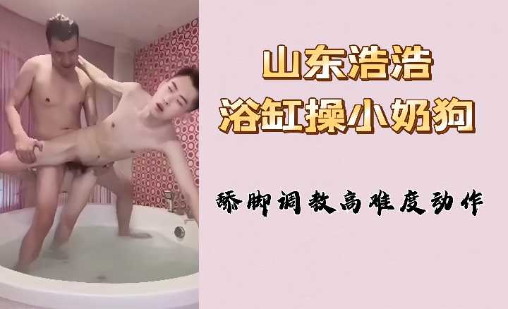 山东浩浩浴缸狂操清纯小奶狗 舔脚调教高难度姿势淫叫不断