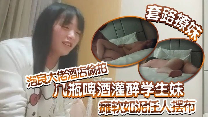 【套路撩妹】泡良大佬酒店偷拍几瓶啤酒灌醉学生妹瘫软如泥任人摆布插入发出享受的娇喘真是刺激