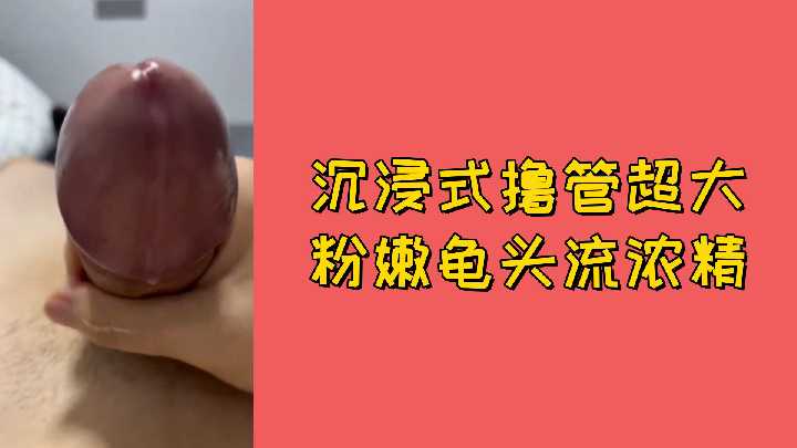 极品粉嫩巨龟头 沉浸式撸管狂喷浓精 视觉冲击射爆