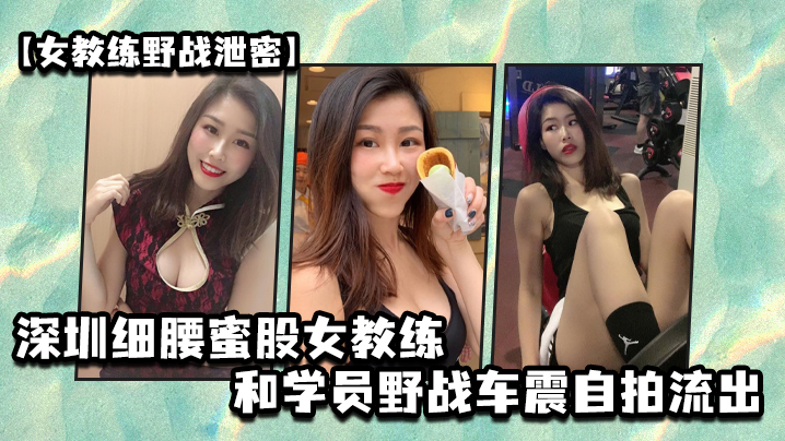 深圳细腰蜜股女教练野战泄密 和学员车震自拍狂干内射