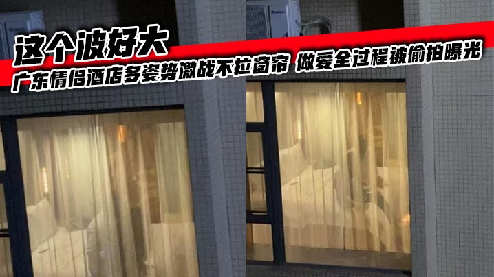 
这个波好大 广东情侣酒店多姿势激战不拉窗帘 做爱全过程被偷拍曝光