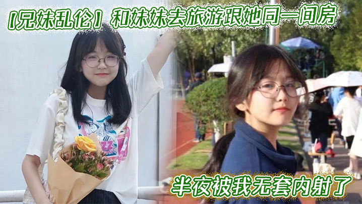 
和妹妹去旅游跟她同一间房，半夜被我无套内射了