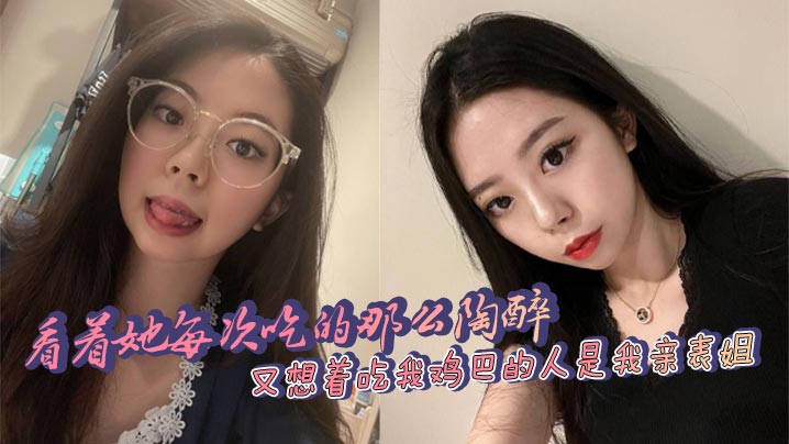 
看着她每次吃的那么陶醉，又想着吃我鸡巴的人是我亲表姐，舒服和乱伦的刺激，太上头了！