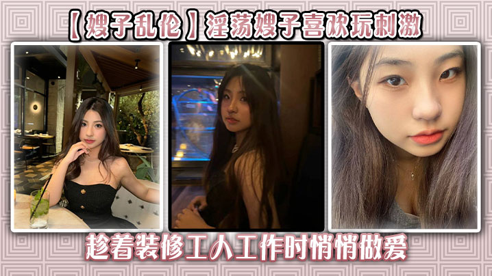 
【嫂子乱伦】淫荡嫂子喜欢玩刺激，趁着装修工人工作时悄悄做爱