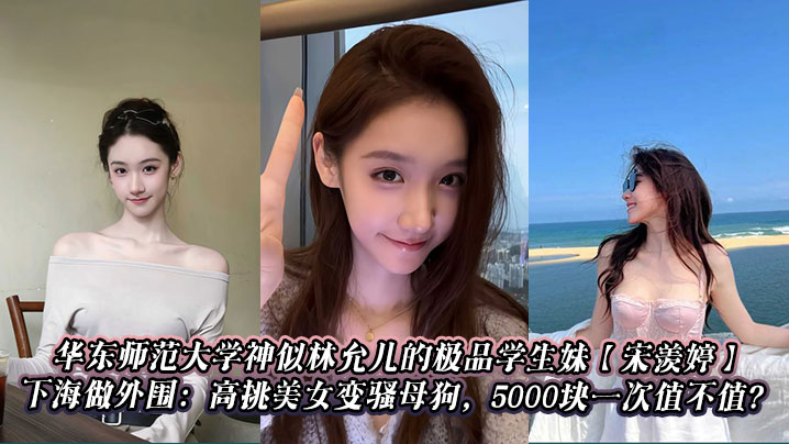 
华东师范大学神似林允儿的极品学生妹【宋羡婷】下海做外围：高挑美女变骚母狗，5000块一次值不值？