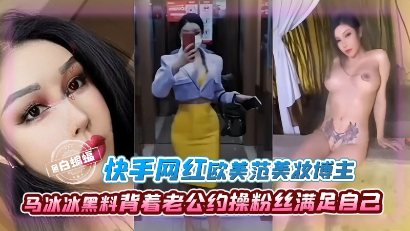 
快手网红欧美范美妆博主-马冰冰黑料背着老公约操粉丝满足自己