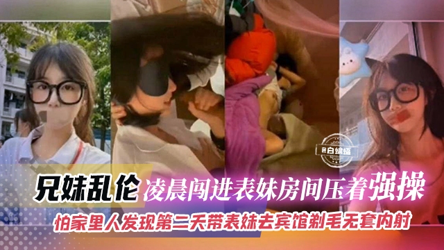 
兄妹乱伦-凌晨闯进表妹房间压着强操，怕家里人发现第二天带表妹去酒店剃毛无套内射