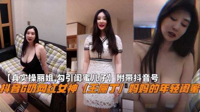 
【真实操丽姐 勾引闺蜜儿子】附带抖音号，抖音G奶网红女神‘王俪丁’妈妈的年轻闺蜜