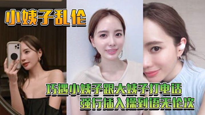 
小姨子乱伦巧遇小姨子跟大姨子打电话_强行插入操到语无伦次