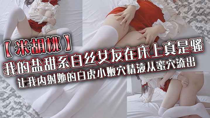 
米胡桃我的盐甜系白丝女友在床上真是骚让我内射她的白虎小嫩穴精液从蜜穴流出