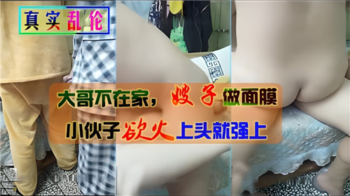 
大哥不在家嫂子做面膜小伙子欲火上头就强上