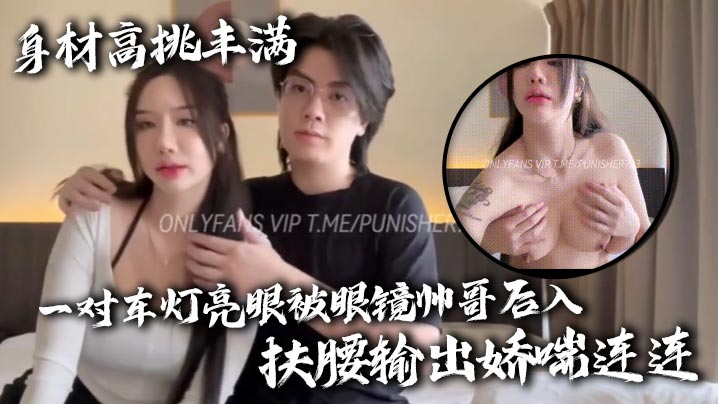 
身材高挑丰满一对车灯亮眼被眼镜帅哥后入扶腰输出娇喘连连