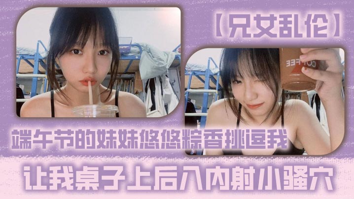 
【兄女乱伦】端午节的妹妹悠悠粽香挑逗我 让我桌子上后入内射小骚穴
